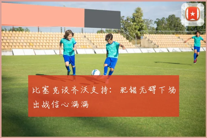 比塞克谈齐沃支持：犯错无碍下场出战信心满满