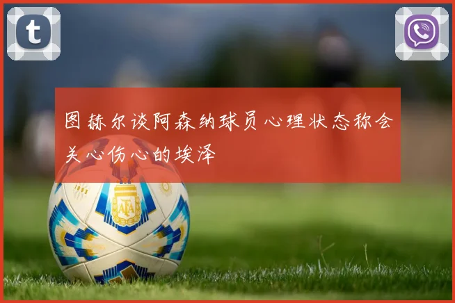图赫尔谈阿森纳球员心理状态称会关心伤心的埃泽
