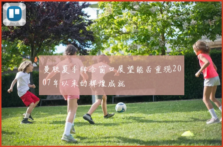 曼联夏季转会窗口展望能否重现2007年以来的辉煌成就