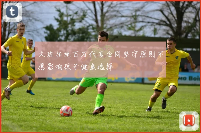 文班拒绝百万代言合同坚守原则不愿影响孩子健康选择