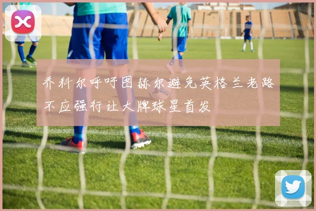 乔科尔呼吁图赫尔避免英格兰老路不应强行让大牌球星首发
