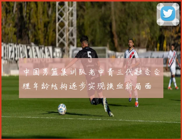中国男篮集训队老中青三代融合合理年龄结构逐步实现换血新局面