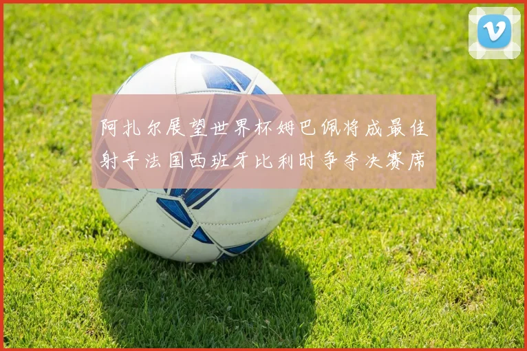 阿扎尔展望世界杯姆巴佩将成最佳射手法国西班牙比利时争夺决赛席位