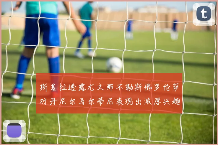 斯基拉透露尤文那不勒斯佛罗伦萨对丹尼尔马尔蒂尼表现出浓厚兴趣