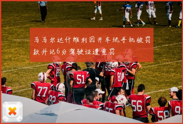 马马尔达什维利因开车玩手机被罚款并记6分驾驶证遭重罚
