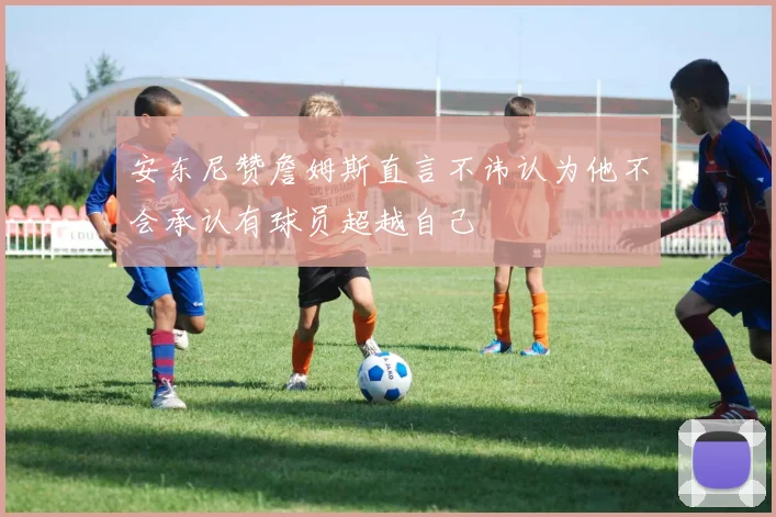 安东尼赞詹姆斯直言不讳认为他不会承认有球员超越自己