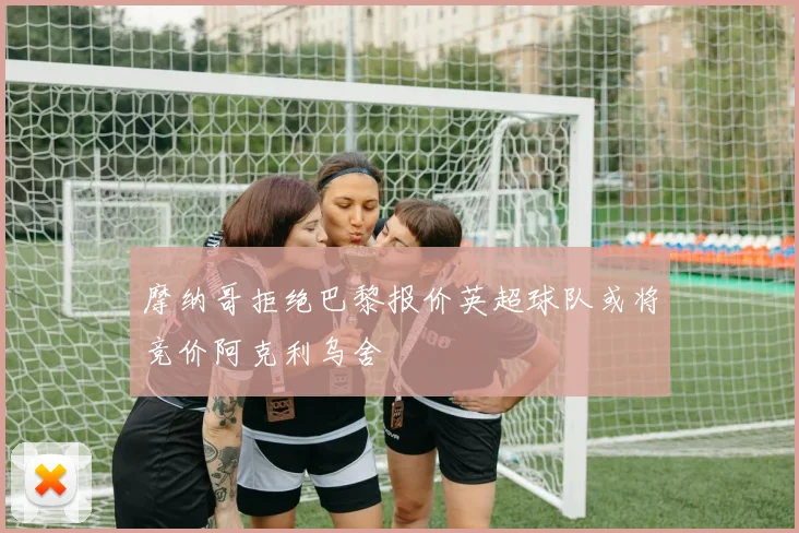 摩纳哥拒绝巴黎报价英超球队或将竞价阿克利乌舍