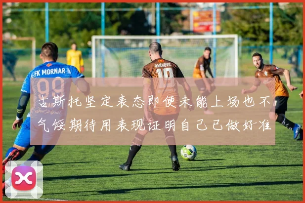 古斯托坚定表态即便未能上场也不气馁期待用表现证明自己已做好准备