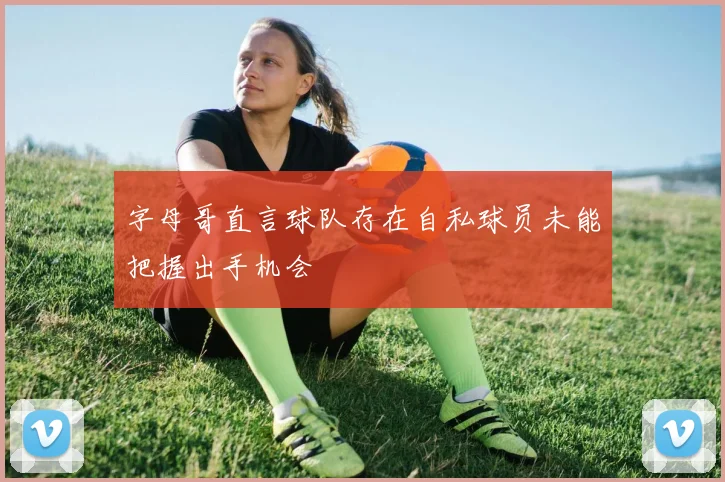 字母哥直言球队存在自私球员未能把握出手机会