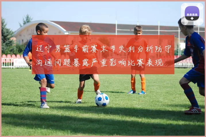 辽宁男篮季前赛末节失利分析防守沟通问题暴露严重影响比赛表现