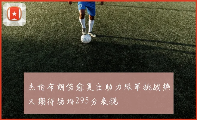 杰伦布朗伤愈复出助力绿军挑战热火期待场均295分表现