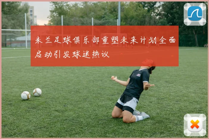 米兰足球俱乐部重塑未来计划全面启动引发球迷热议