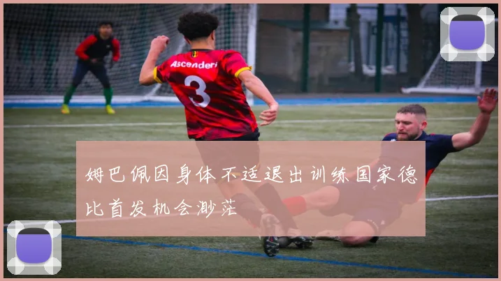 姆巴佩因身体不适退出训练国家德比首发机会渺茫
