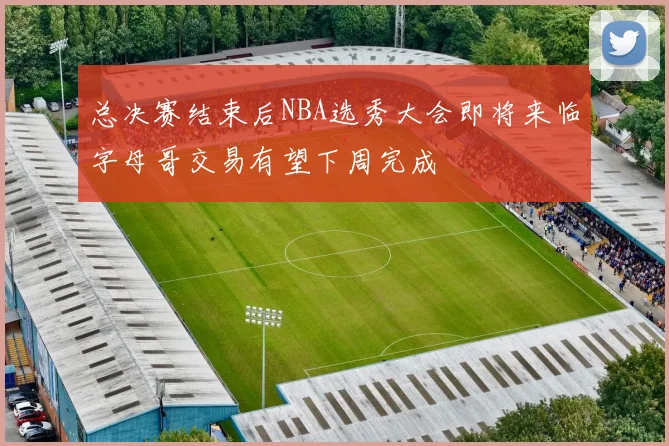 总决赛结束后NBA选秀大会即将来临字母哥交易有望下周完成