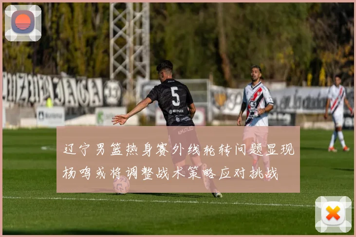 辽宁男篮热身赛外线轮转问题显现杨鸣或将调整战术策略应对挑战