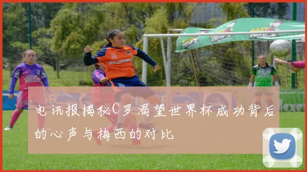 电讯报揭秘C罗渴望世界杯成功背后的心声与梅西的对比