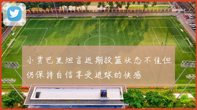 小贾巴里坦言近期投篮状态不佳但仍保持自信享受进球的快感