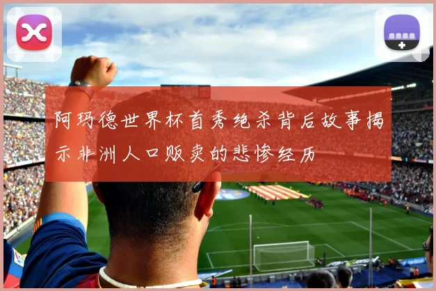 阿玛德世界杯首秀绝杀背后故事揭示非洲人口贩卖的悲惨经历