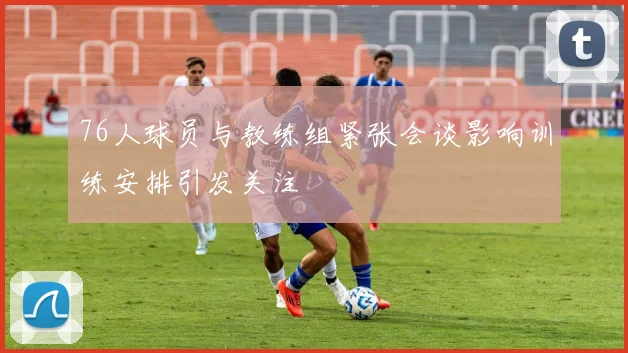 76人球员与教练组紧张会谈影响训练安排引发关注