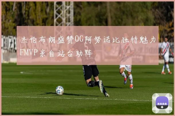 杰伦布朗盛赞OG阿努诺比独特魅力FMVP亲自站台助阵