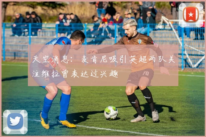 天空消息：麦肯尼吸引英超两队关注维拉曾表达过兴趣