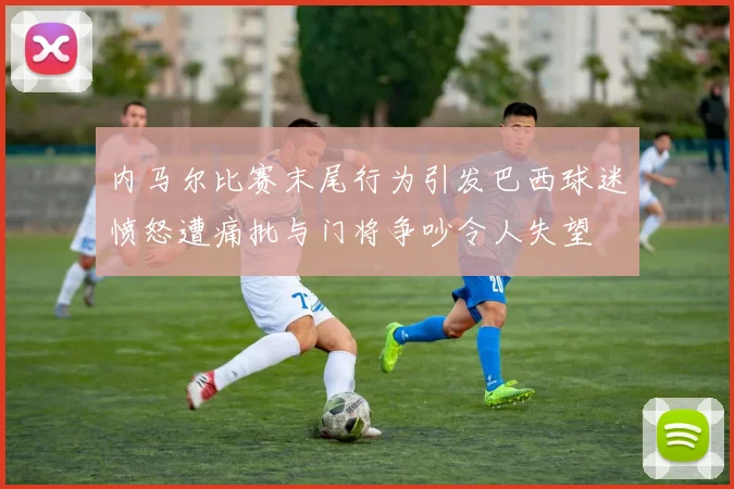 内马尔比赛末尾行为引发巴西球迷愤怒遭痛批与门将争吵令人失望