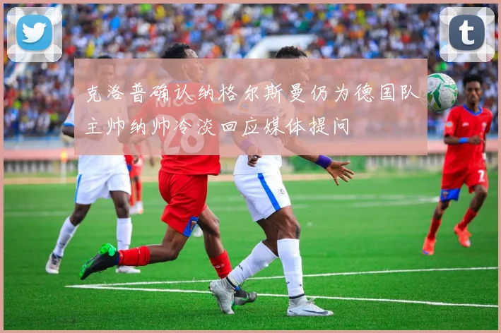 克洛普确认纳格尔斯曼仍为德国队主帅纳帅冷淡回应媒体提问