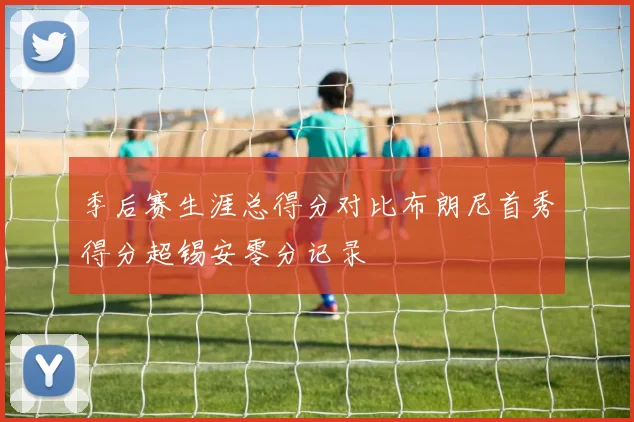 季后赛生涯总得分对比布朗尼首秀得分超锡安零分记录