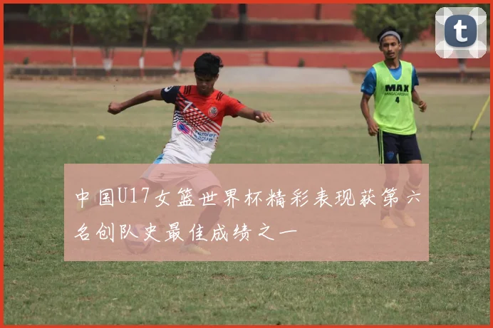 中国U17女篮世界杯精彩表现获第六名创队史最佳成绩之一